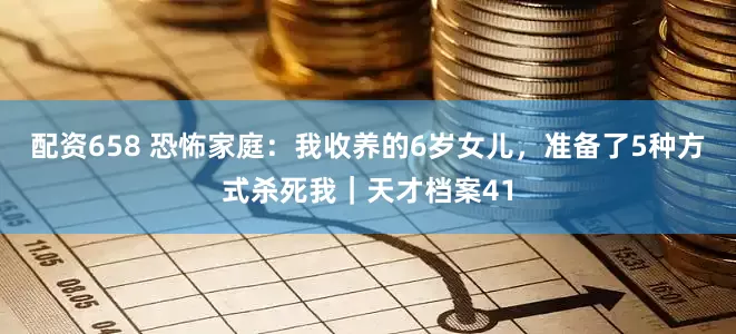 配资658 恐怖家庭：我收养的6岁女儿，准备了5种方式杀死我｜天才档案41
