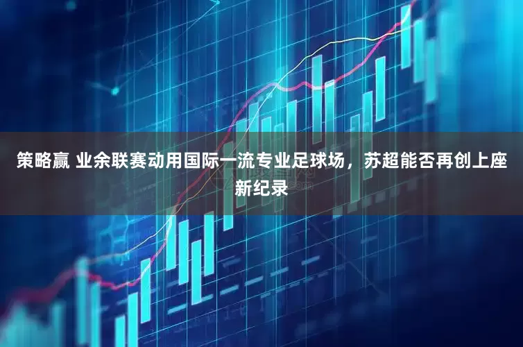 策略赢 业余联赛动用国际一流专业足球场，苏超能否再创上座新纪录