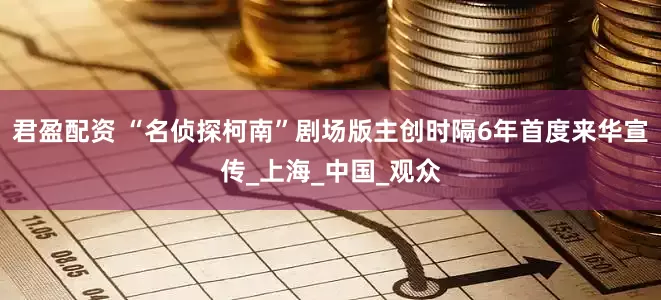 君盈配资 “名侦探柯南”剧场版主创时隔6年首度来华宣传_上海_中国_观众