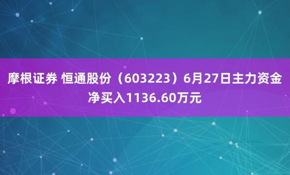 摩根证券 恒通股份（603223）6月27日主力资金净买入1136.60万元