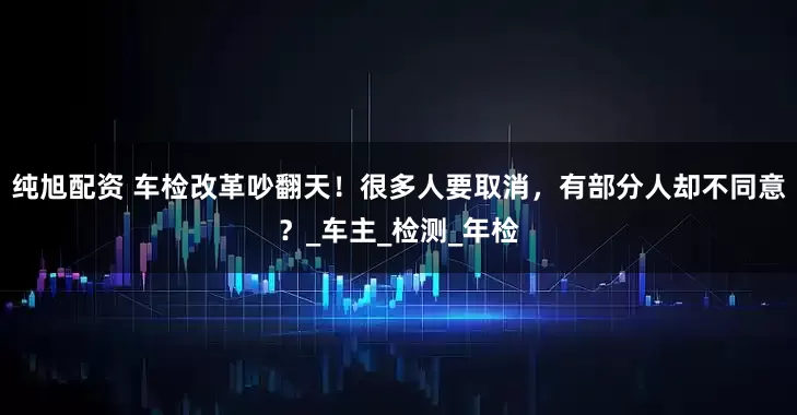 纯旭配资 车检改革吵翻天！很多人要取消，有部分人却不同意？_车主_检测_年检
