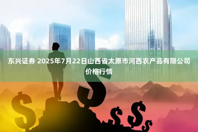 东兴证券 2025年7月22日山西省太原市河西农产品有限公司价格行情