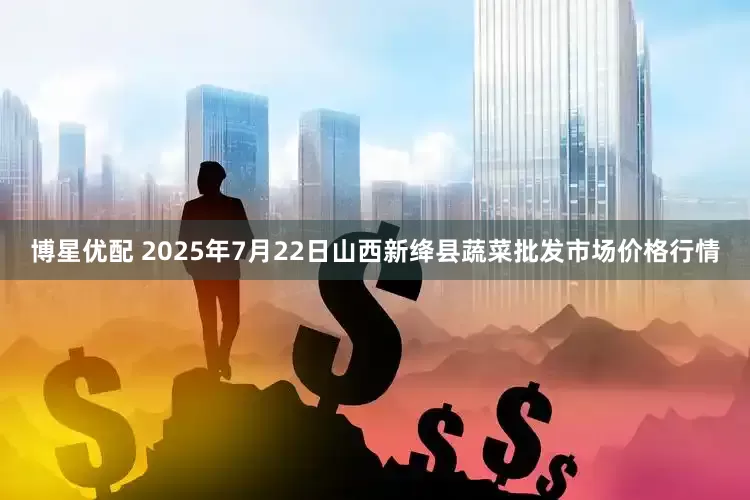 博星优配 2025年7月22日山西新绛县蔬菜批发市场价格行情