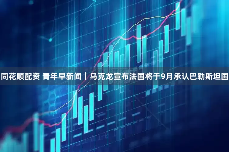 同花顺配资 青年早新闻｜马克龙宣布法国将于9月承认巴勒斯坦国