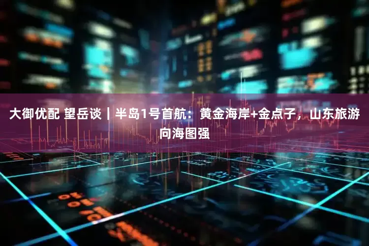 大御优配 望岳谈｜半岛1号首航：黄金海岸+金点子，山东旅游向海图强