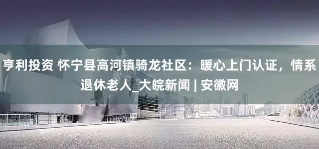 亨利投资 怀宁县高河镇骑龙社区：暖心上门认证，情系退休老人_大皖新闻 | 安徽网