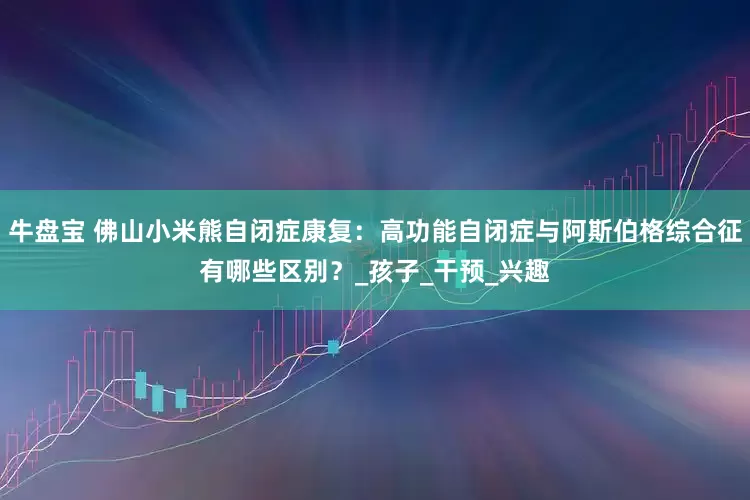 牛盘宝 佛山小米熊自闭症康复：高功能自闭症与阿斯伯格综合征有哪些区别？_孩子_干预_兴趣