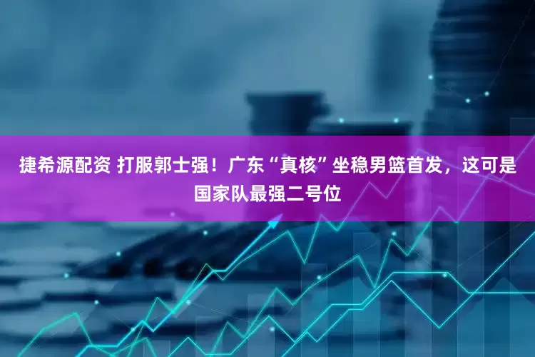 捷希源配资 打服郭士强！广东“真核”坐稳男篮首发，这可是国家队最强二号位