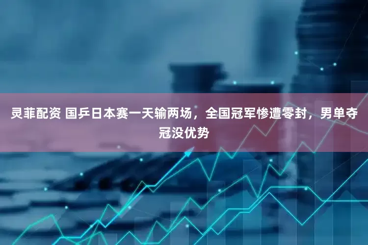 灵菲配资 国乒日本赛一天输两场，全国冠军惨遭零封，男单夺冠没优势