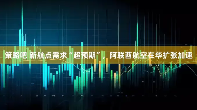 策略吧 新航点需求“超预期”，阿联酋航空在华扩张加速