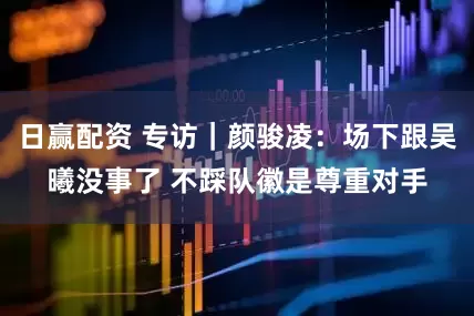 日赢配资 专访｜颜骏凌：场下跟吴曦没事了 不踩队徽是尊重对手