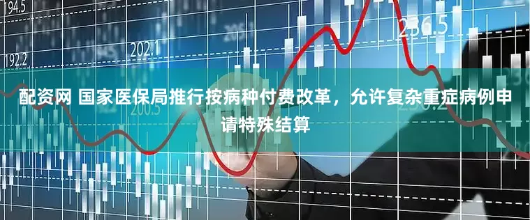 配资网 国家医保局推行按病种付费改革，允许复杂重症病例申请特殊结算