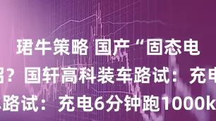 珺牛策略 国产“固态电池”放大招？国轩高科装车路试：充电6分钟跑1000km
