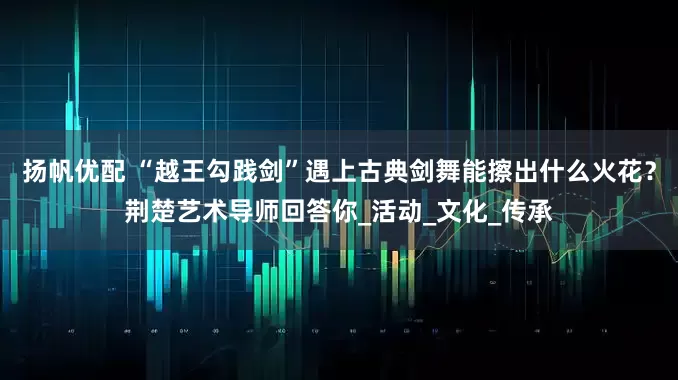 扬帆优配 “越王勾践剑”遇上古典剑舞能擦出什么火花？荆楚艺术导师回答你_活动_文化_传承
