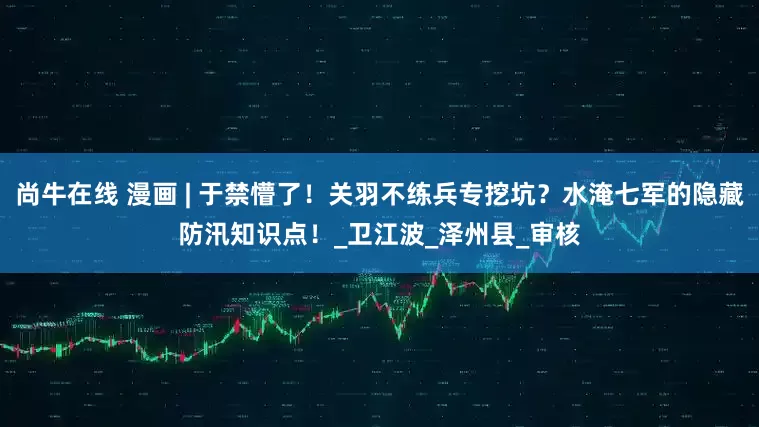 尚牛在线 漫画 | 于禁懵了！关羽不练兵专挖坑？水淹七军的隐藏防汛知识点！_卫江波_泽州县_审核