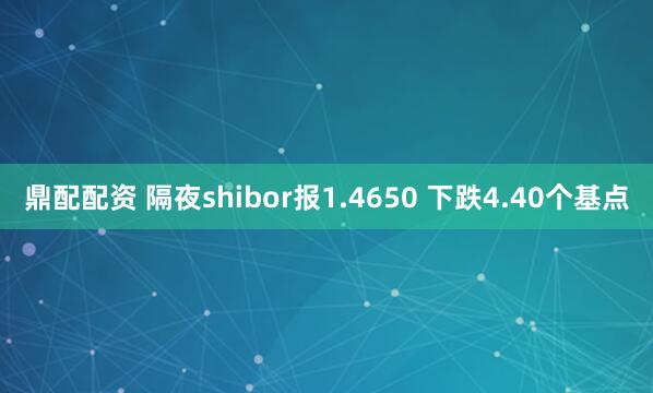 鼎配配资 隔夜shibor报1.4650 下跌4.40个基点