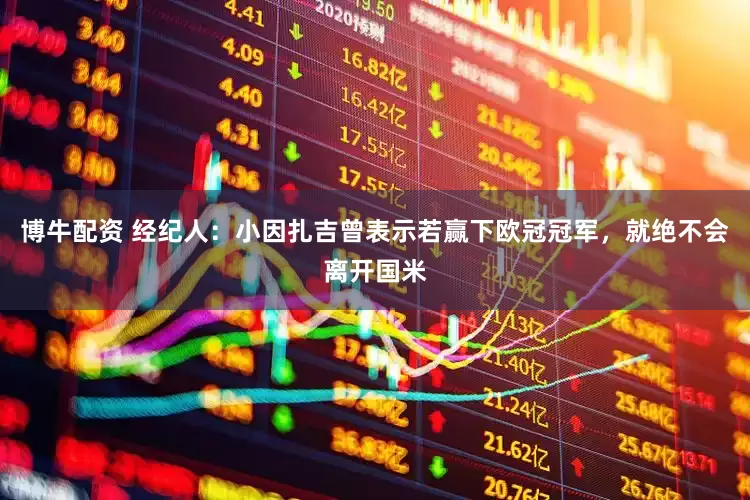 博牛配资 经纪人：小因扎吉曾表示若赢下欧冠冠军，就绝不会离开国米