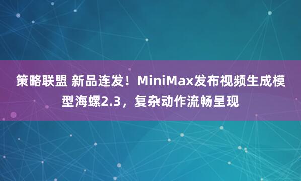 策略联盟 新品连发！MiniMax发布视频生成模型海螺2.3，复杂动作流畅呈现