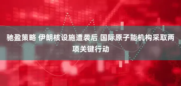 驰盈策略 伊朗核设施遭袭后 国际原子能机构采取两项关键行动