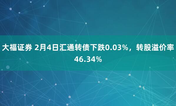大福证券 2月4日汇通转债下跌0.03%，转股溢价率46.34%
