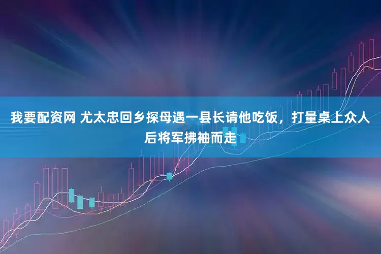 我要配资网 尤太忠回乡探母遇一县长请他吃饭，打量桌上众人后将军拂袖而走