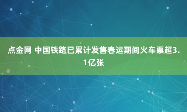 点金网 中国铁路已累计发售春运期间火车票超3.1亿张