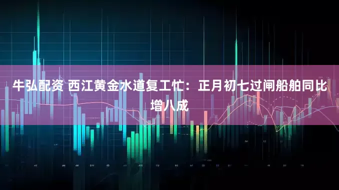 牛弘配资 西江黄金水道复工忙：正月初七过闸船舶同比增八成