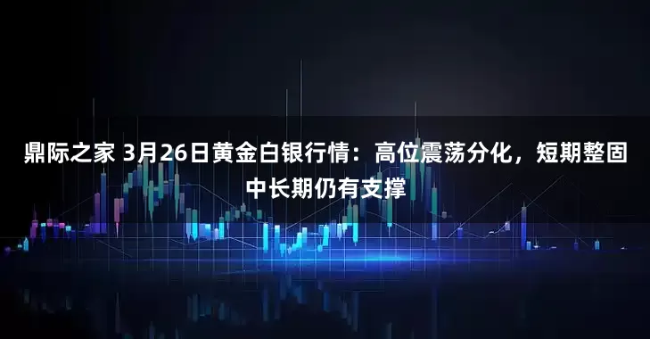 鼎际之家 3月26日黄金白银行情：高位震荡分化，短期整固中长期仍有支撑