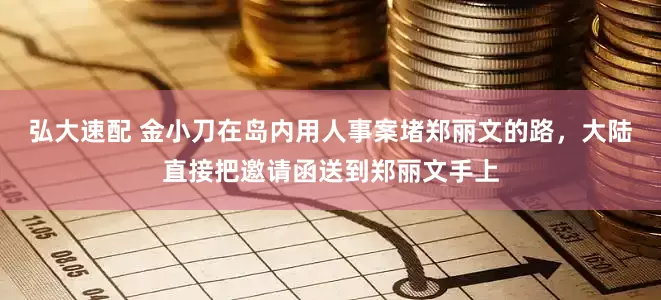 弘大速配 金小刀在岛内用人事案堵郑丽文的路，大陆直接把邀请函送到郑丽文手上