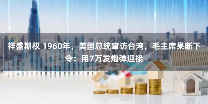 祥盛期权 1960年，美国总统窜访台湾，毛主席果断下令：用7万发炮弹迎接