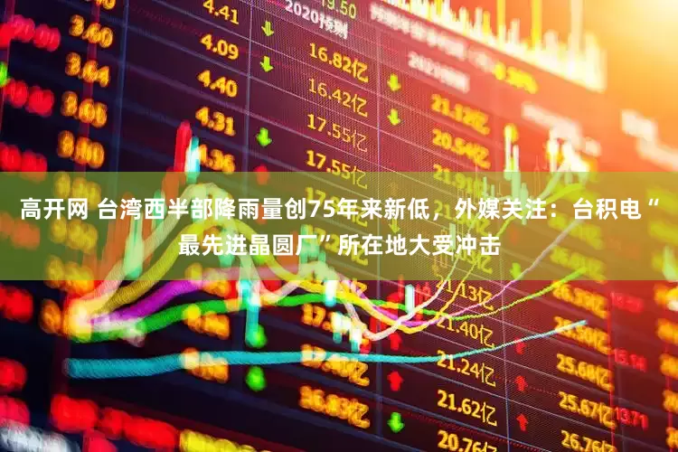 高开网 台湾西半部降雨量创75年来新低，外媒关注：台积电“最先进晶圆厂”所在地大受冲击