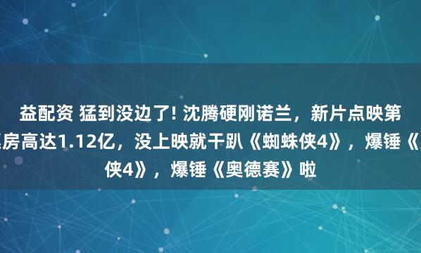 益配资 猛到没边了! 沈腾硬刚诺兰，新片点映第二天预测票房高达1.12亿，没上映就干趴《蜘蛛侠4》，爆锤《奥德赛》啦