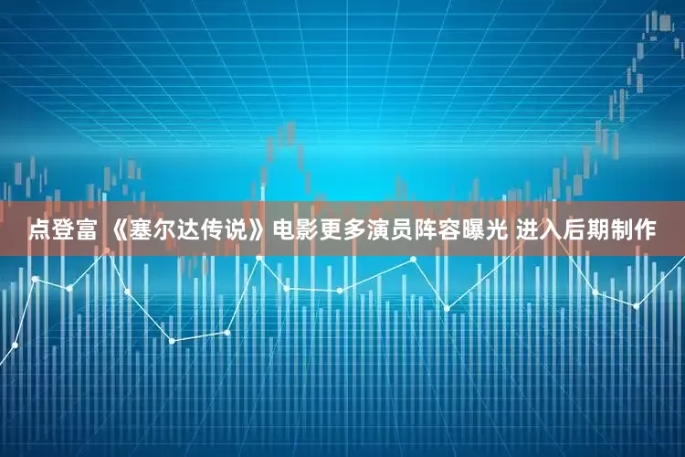 点登富 《塞尔达传说》电影更多演员阵容曝光 进入后期制作